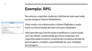 Exemplo: RPG
No entanto, requisitos mudaram. Solicitaram para que todos
os personagens fossem Gladiadores.
Você, então, cria e desenvolve a classe Gladiador e muda
todas as instanciações de Guerreiro para Gladiador.
Você percebe que isso foi muito trabalhoso e, conversando
com seu cliente, compreende que novas mudanças nos
requisitos podem ocorrer, envolvendo a mudança do tipo de
personagem e, também a possibilidade de usar múltiplos
personagens.
 