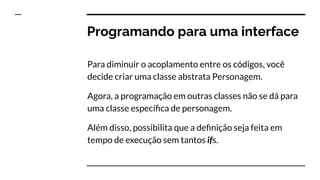 Programando para uma interface
Para diminuir o acoplamento entre os códigos, você
decide criar uma classe abstrata Personagem.
Agora, a programação em outras classes não se dá para
uma classe especíﬁca de personagem.
Além disso, possibilita que a deﬁnição seja feita em
tempo de execução sem tantos ifs.
 