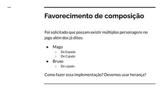 Favorecimento de composição
Foi solicitado que possam existir múltiplos personagens no
jogo além dos já ditos:
● Mago
○ De Espada
○ De Cajado
● Bruxo
○ De cajado
Como fazer essa implementação? Devemos usar herança?
 