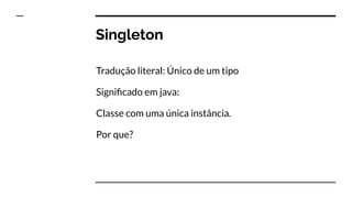 Singleton
Tradução literal: Único de um tipo
Signiﬁcado em java:
Classe com uma única instância.
Por que?
 