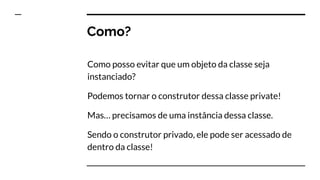Como?
Como posso evitar que um objeto da classe seja
instanciado?
Podemos tornar o construtor dessa classe private!
Mas… precisamos de uma instância dessa classe.
Sendo o construtor privado, ele pode ser acessado de
dentro da classe!
 
