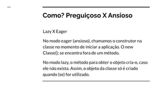 Como? Preguiçoso X Ansioso
Lazy X Eager
No modo eager (ansioso), chamamos o construtor na
classe no momento de iniciar a aplicação. O new
Classe(); se encontra fora de um método.
No modo lazy, o método para obter o objeto cria-o, caso
ele não exista. Assim, o objeto da classe só é criado
quando (se) for utilizado.
 