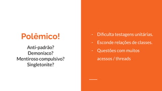 Polêmico!
Anti-padrão?
Demoníaco?
Mentiroso compulsivo?
Singletonite?
- Diﬁculta testagens unitárias.
- Esconde relações de classes.
- Questões com muitos
acessos / threads
 