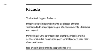 Facade
Tradução do inglês: Fachada
Imagine que temos um conjunto de classes em uma
subcamada de um programa, que são comummente utilizadas
em conjunto.
Para realizar uma operação, por exemplo, processar uma
venda, uma outra classe pode precisar instanciar e usar essas
diversas classes.
Isso cria um problema de acoplamento alto
 