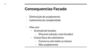 Consequencias Facade
- Diminuição do acoplamento
- Isolamento de complexidade
- Mau uso:
- Acúmulo de funções
- (Possível solução: mais facades)
- Classe Deus do subsistema:
- Conversa com todas as classes
- Alto acoplamento
 