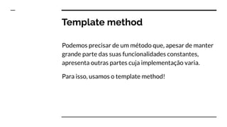 Template method
Podemos precisar de um método que, apesar de manter
grande parte das suas funcionalidades constantes,
apresenta outras partes cuja implementação varia.
Para isso, usamos o template method!
 
