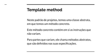 Template method
Neste padrão de projetos, temos uma classe abstrata,
em que temos um método concreto.
Este método concreto contém em si as instruções que
não variam.
Para partes que variam, ele chama métodos abstratos,
que são deﬁnidos nas suas especiﬁcações.
 