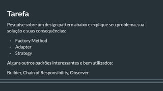 Tarefa
Pesquise sobre um design pattern abaixo e explique seu problema, sua
solução e suas consequências:
- Factory Method
- Adapter
- Strategy
Alguns outros padrões interessantes e bem utilizados:
Builder, Chain of Responsibility, Observer
 