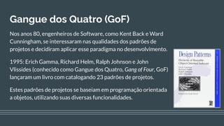 Gangue dos Quatro (GoF)
Nos anos 80, engenheiros de Software, como Kent Back e Ward
Cunningham, se interessaram nas qualidades dos padrões de
projetos e decidiram aplicar esse paradigma no desenvolvimento.
1995: Erich Gamma, Richard Helm, Ralph Johnson e John
Vlissides (conhecido como Gangue dos Quatro, Gang of Four, GoF)
lançaram um livro com catalogando 23 padrões de projetos.
Estes padrões de projetos se baseiam em programação orientada
a objetos, utilizando suas diversas funcionalidades.
 
