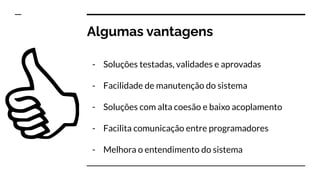 Algumas vantagens
- Soluções testadas, validades e aprovadas
- Facilidade de manutenção do sistema
- Soluções com alta coesão e baixo acoplamento
- Facilita comunicação entre programadores
- Melhora o entendimento do sistema
 