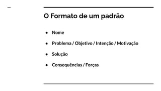 O Formato de um padrão
● Nome
● Problema / Objetivo / Intenção / Motivação
● Solução
● Consequências / Forças
 
