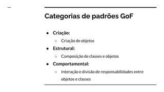 Categorias de padrões GoF
● Criação:
○ Criação de objetos
● Estrutural:
○ Composição de classes e objetos
● Comportamental:
○ Interação e divisão de responsabilidades entre
objetos e classes
 
