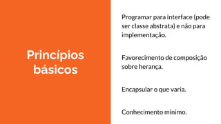 Princípios
básicos
Programar para interface (pode
ser classe abstrata) e não para
implementação.
Favorecimento de composição
sobre herança.
Encapsular o que varia.
Conhecimento mínimo.
 