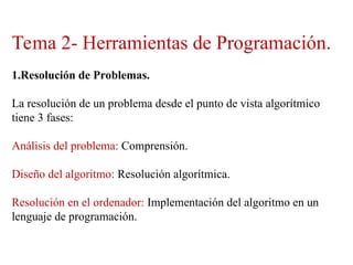 Tema 2- Herramientas de Programación.
1.Resolución de Problemas.
La resolución de un problema desde el punto de vista algorítmico
tiene 3 fases:
Análisis del problema: Comprensión.
Diseño del algoritmo: Resolución algorítmica.
Resolución en el ordenador: Implementación del algoritmo en un
lenguaje de programación.
 