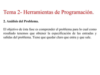 Tema 2- Herramientas de Programación.
2. Análisis del Problema.
El objetivo de ésta fase es comprender el problema para lo cual como
resultado tenemos que obtener la especificación de las entradas y
salidas del problema. Tiene que quedar claro que entra y que sale.
 