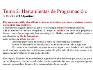 Tema 2- Herramientas de Programación.
3. Diseño del Algoritmo:
Una vez comprendido el problema se trata de determinar que pasos o acciones tenemos
que realizar para resolverlo.
Como criterios a seguir a la hora de dar la solución algorítmica hay que tener en cuenta:
1.Si el problema es bastante complicado lo mejor es dividirlo en partes más pequeñas e
intentar resolverlas por separado. Esta metodología de “divide y vencerás” también se conoce
con el nombre de diseño descendente.
2.Las ventajas de aplicar esto son:
Al dividir el problema en módulos o partes se comprende más fácilmente.
Es más fácil modificar un módulo(parte) en particular que en todo el algoritmo.
En cuanto a los resultados, se probarán mucho mejor comprobando si cada módulo
da el resultado correcto que si intentamos probar de golpe todo el algoritmo porque si se
produce un error sabemos en que módulo ha sido.
Una segunda filosofía a la hora de diseñar algoritmos es el refinamiento por pasos, y es partir
de una idea general e ir concretando cada vez más esa descripción hasta que tengamos algo tan
concreto para resolver. Pasamos de lo más complejo a lo más simple.
 