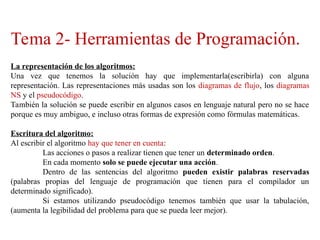Tema 2- Herramientas de Programación.
La representación de los algoritmos:
Una vez que tenemos la solución hay que implementarla(escribirla) con alguna
representación. Las representaciones más usadas son los diagramas de flujo, los diagramas
NS y el pseudocódigo.
También la solución se puede escribir en algunos casos en lenguaje natural pero no se hace
porque es muy ambiguo, e incluso otras formas de expresión como fórmulas matemáticas.
Escritura del algoritmo:
Al escribir el algoritmo hay que tener en cuenta:
Las acciones o pasos a realizar tienen que tener un determinado orden.
En cada momento solo se puede ejecutar una acción.
Dentro de las sentencias del algoritmo pueden existir palabras reservadas
(palabras propias del lenguaje de programación que tienen para el compilador un
determinado significado).
Si estamos utilizando pseudocódigo tenemos también que usar la tabulación,
(aumenta la legibilidad del problema para que se pueda leer mejor).
 