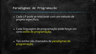 Paradigmas de Programação
 Cada LP pode se relacionar com um método de
projeto específico;
 Cada linguagem de programação pode forçar um
certo estilo de programação;
 Tais estilos são chamados de paradigmas de
programação;
 