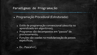 Paradigmas de Programação
 Programação Procedural (Estruturada):
 Estilo de programação convencional (descrita no
aprendizado em algoritmos);
 Programas são decompostos em “passos” de
processamento;
 Funções são usadas na modularização de passos
específicos;
 Ex.: Pascal e C;
 