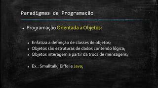 Paradigmas de Programação
 Programação Orientada a Objetos:
 Enfatiza a definição de classes de objetos;
 Objetos são estruturas de dados contendo lógica;
 Objetos interagem a partir da troca de mensagens;
 Ex.: Smalltalk, Eiffel e Java;
 