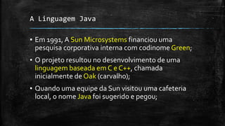 A Linguagem Java
▪ Em 1991, A Sun Microsystems financiou uma
pesquisa corporativa interna com codinome Green;
▪ O projeto resultou no desenvolvimento de uma
linguagem baseada em C e C++, chamada
inicialmente de Oak (carvalho);
▪ Quando uma equipe da Sun visitou uma cafeteria
local, o nome Java foi sugerido e pegou;
 