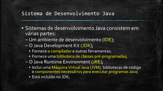 Sistema de Desenvolvimento Java
▪ Sistemas de desenvolvimento Java consistem em
várias partes:
– Um ambiente de desenvolvimento (IDE);
– O Java Development Kit (JDK);
▪ Fornece o compilador e outras ferramentas;
▪ Fornece uma biblioteca de classes pré-programadas;
– O Java Runtime Environment (JRE);
▪ Inclui uma MáquinaVirtual Java (JVM), bibliotecas de código
e componentes necessários para executar programas Java;
▪ Está incluído no JDK;
 