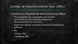 Sistema de Desenvolvimento Java (IDEs)
▪ Ambientes integrados de desenvolvimento (IDEs):
– São programas de computador que reúnem
características e ferramentas de apoio ao
desenvolvimento de software;
– Objetivam agilizar o processo de desenvolvimento de
software;
–Ex.:
▪ Eclipse IDE;
▪ NetBeans IDE;
 
