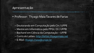 Apresentação
▪ Professor: Thyago MaiaTavares de Farias
– Doutorando em Computação pelo CIn / UFPE
– Mestre em Informática pelo PPGI / DI / UFPB
– Bacharel em Ciência da Computação – UFPB
– Currículo Lattes: http://lattes.thyagomaia.net
– E-Mail: thyago.maia@unipe.br
 
