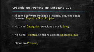 Criando um Projeto no NetBeans IDE
▪ Já com o software instalado e iniciado, clique na opção
de menu Arquivo > Novo Projeto;
▪ No painel Categorias, selecione a opção Java;
▪ No painel Projetos, selecione a opção Aplicação Java;
▪ Clique em Próximo;
 