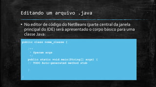 Editando um arquivo .java
▪ No editor de código do NetBeans (parte central da janela
principal do IDE) será apresentado o corpo básico para uma
classe Java:
public class nome_classe {
/**
* @param args
*/
public static void main(String[] args) {
// TODO Auto-generated method stub
}
}
 