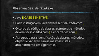 Observações de Sintaxe
▪ Java É CASE SENSITIVE!
▪ Cada instrução em Java deverá ser finalizada com ;
▪ O corpo de código de classes, estruturas e métodos
devem ser iniciados com { e encerrados com }
▪ As regras para a identificação de classes, métodos,
objetos e variáveis são as mesmas vistas
anteriormente em algoritmos;
 