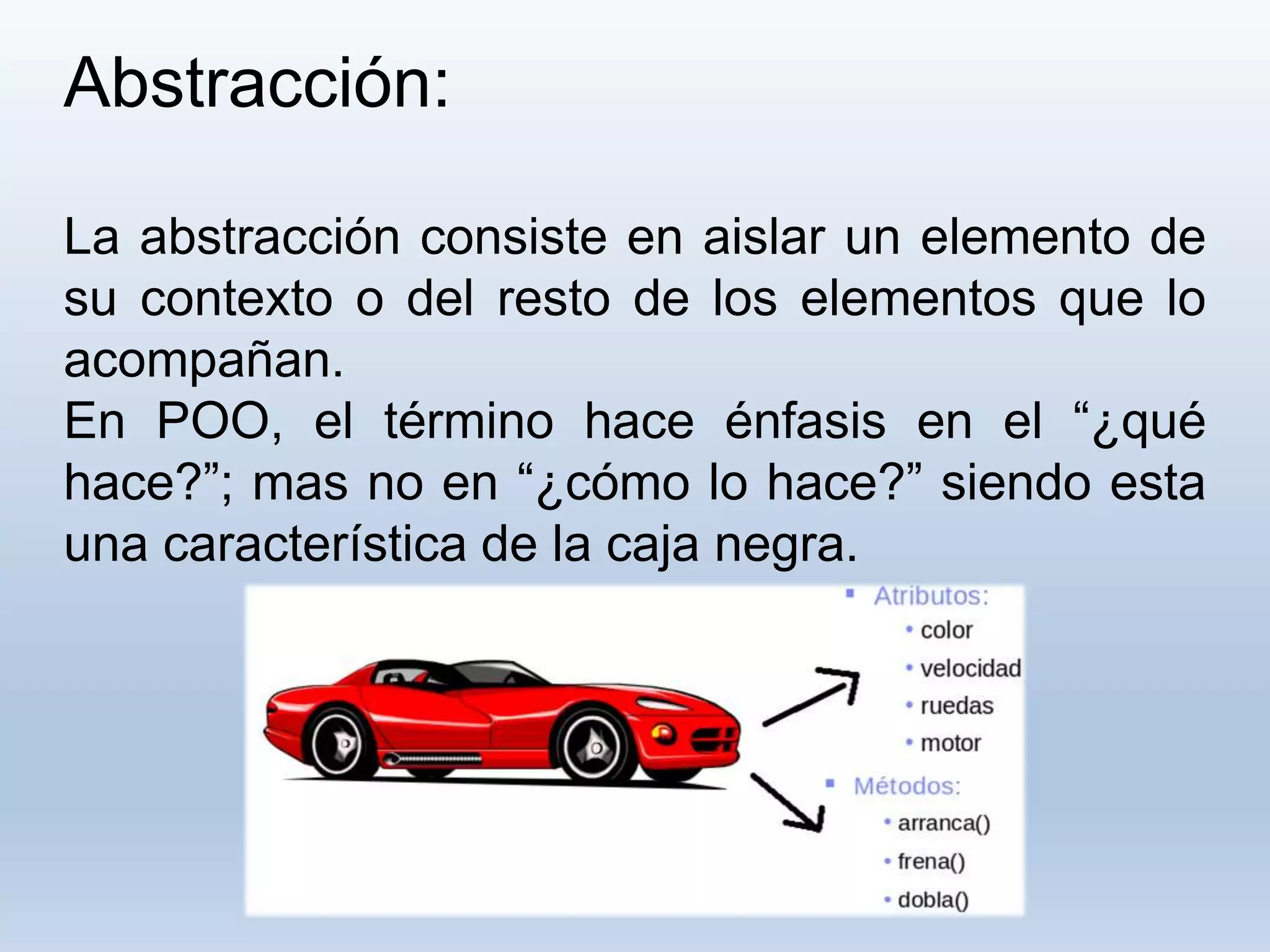 Abstracción:
La abstracción consiste en aislar un elemento de
su contexto o del resto de los elementos que lo
acompañan.
En POO, el término hace énfasis en el “¿qué
hace?”; mas no en “¿cómo lo hace?” siendo esta
una característica de la caja negra.
 