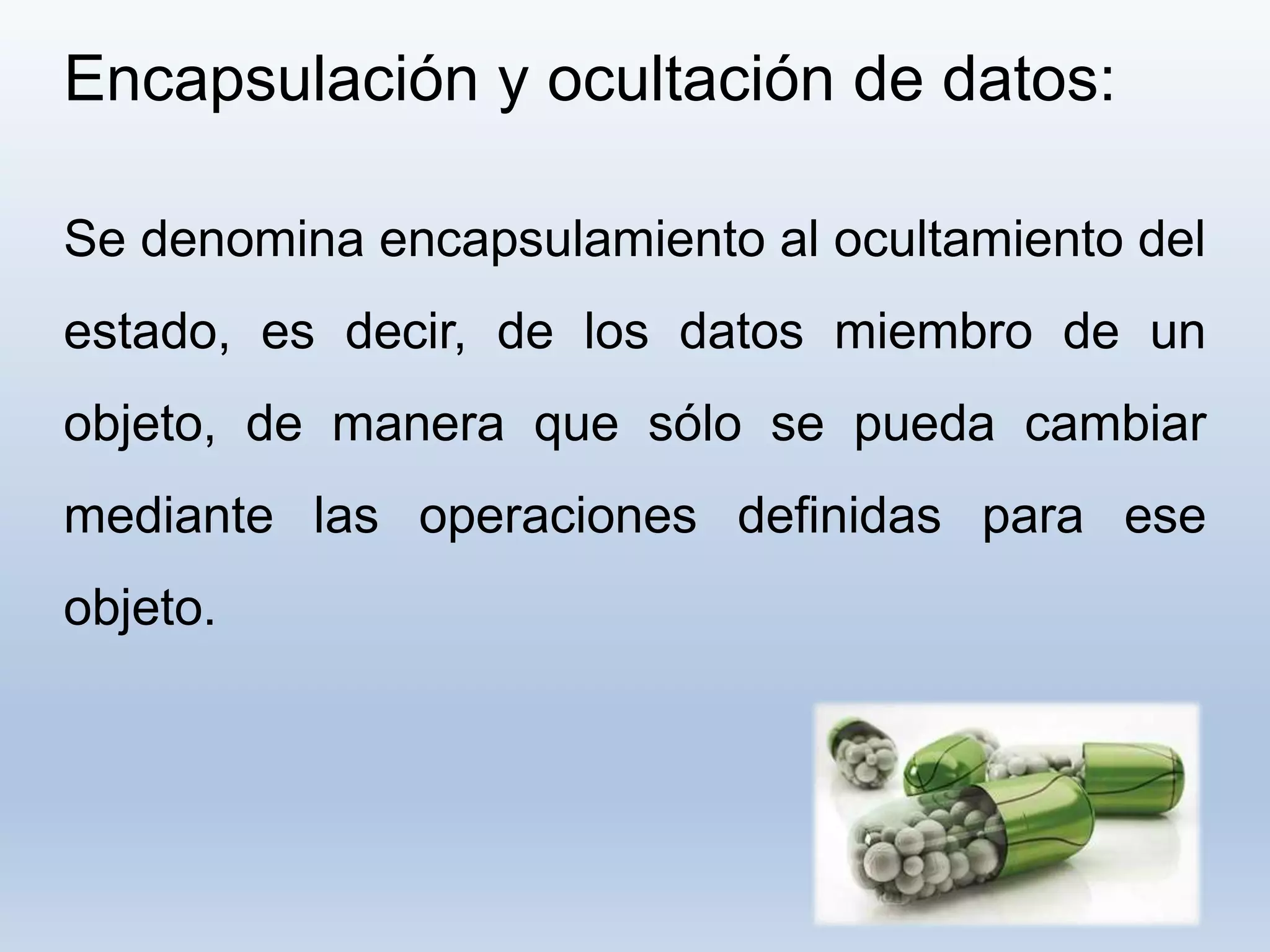 Encapsulación y ocultación de datos:
Se denomina encapsulamiento al ocultamiento del
estado, es decir, de los datos miembro de un
objeto, de manera que sólo se pueda cambiar
mediante las operaciones definidas para ese
objeto.
 