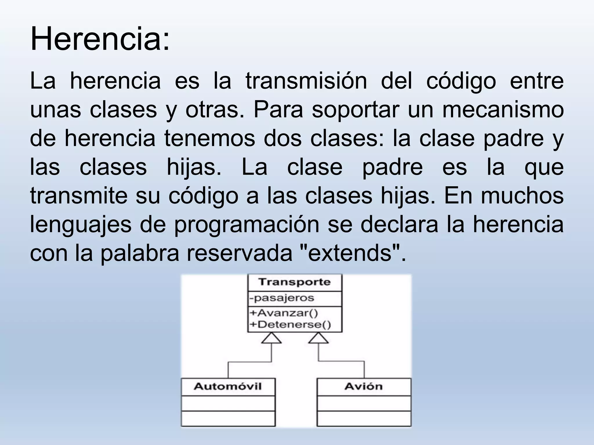Herencia:
La herencia es la transmisión del código entre
unas clases y otras. Para soportar un mecanismo
de herencia tenemos dos clases: la clase padre y
las clases hijas. La clase padre es la que
transmite su código a las clases hijas. En muchos
lenguajes de programación se declara la herencia
con la palabra reservada "extends".
 