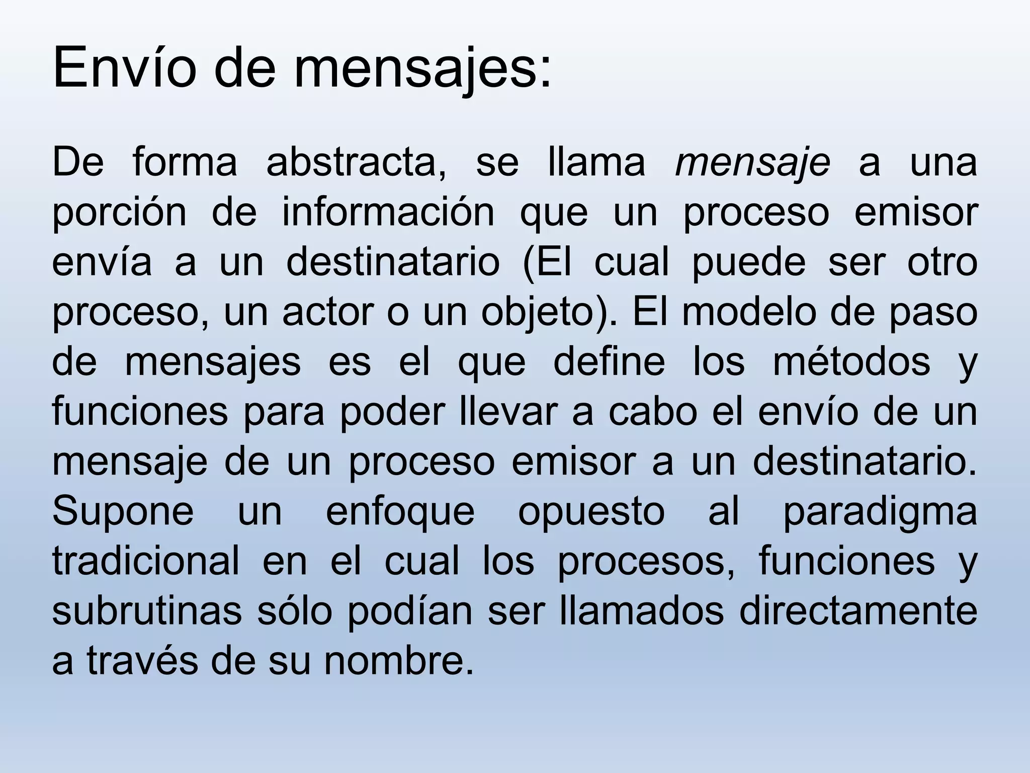 Envío de mensajes:
De forma abstracta, se llama mensaje a una
porción de información que un proceso emisor
envía a un destinatario (El cual puede ser otro
proceso, un actor o un objeto). El modelo de paso
de mensajes es el que define los métodos y
funciones para poder llevar a cabo el envío de un
mensaje de un proceso emisor a un destinatario.
Supone un enfoque opuesto al paradigma
tradicional en el cual los procesos, funciones y
subrutinas sólo podían ser llamados directamente
a través de su nombre.
 