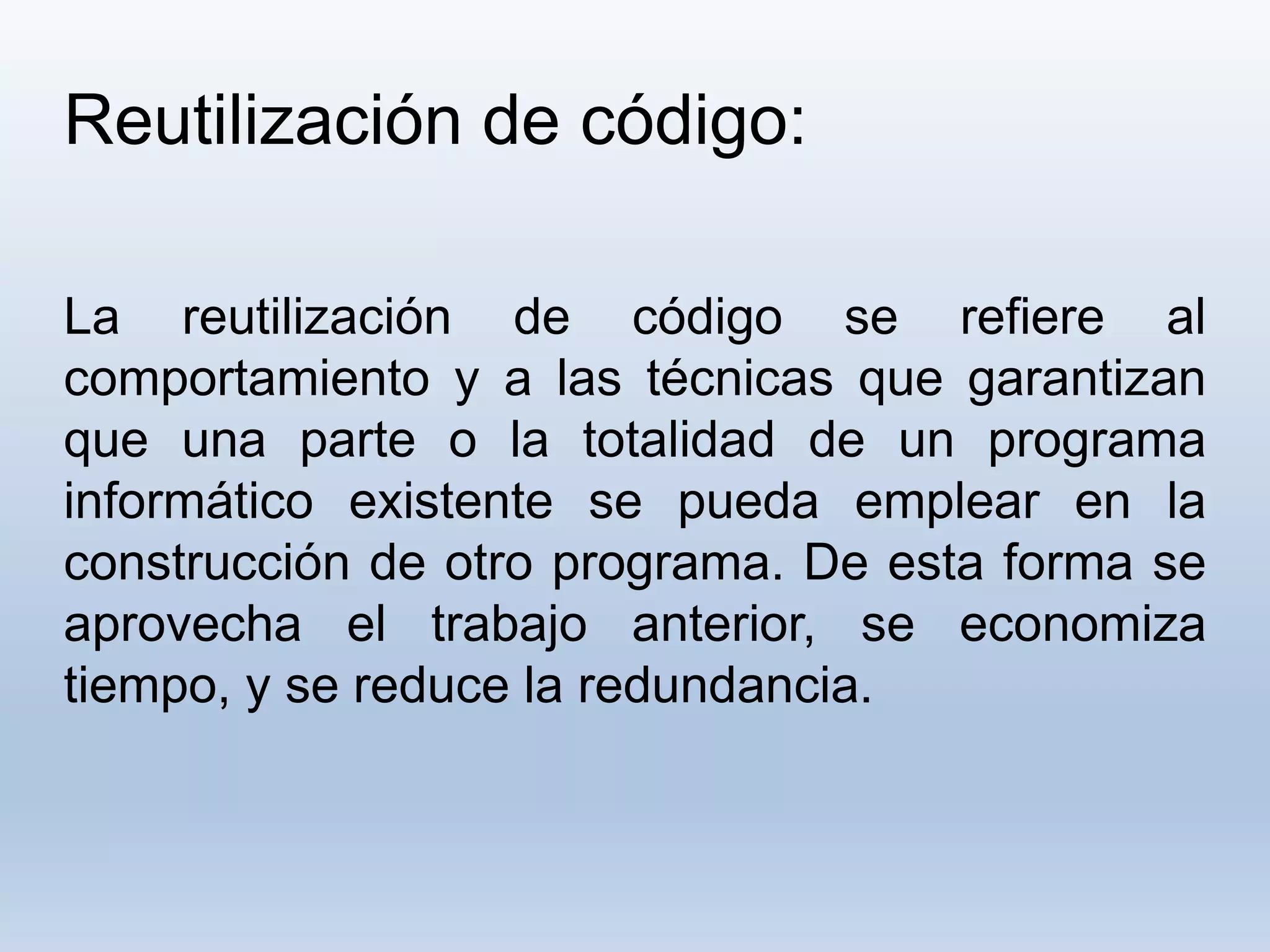 Reutilización de código:
La reutilización de código se refiere al
comportamiento y a las técnicas que garantizan
que una parte o la totalidad de un programa
informático existente se pueda emplear en la
construcción de otro programa. De esta forma se
aprovecha el trabajo anterior, se economiza
tiempo, y se reduce la redundancia.
 