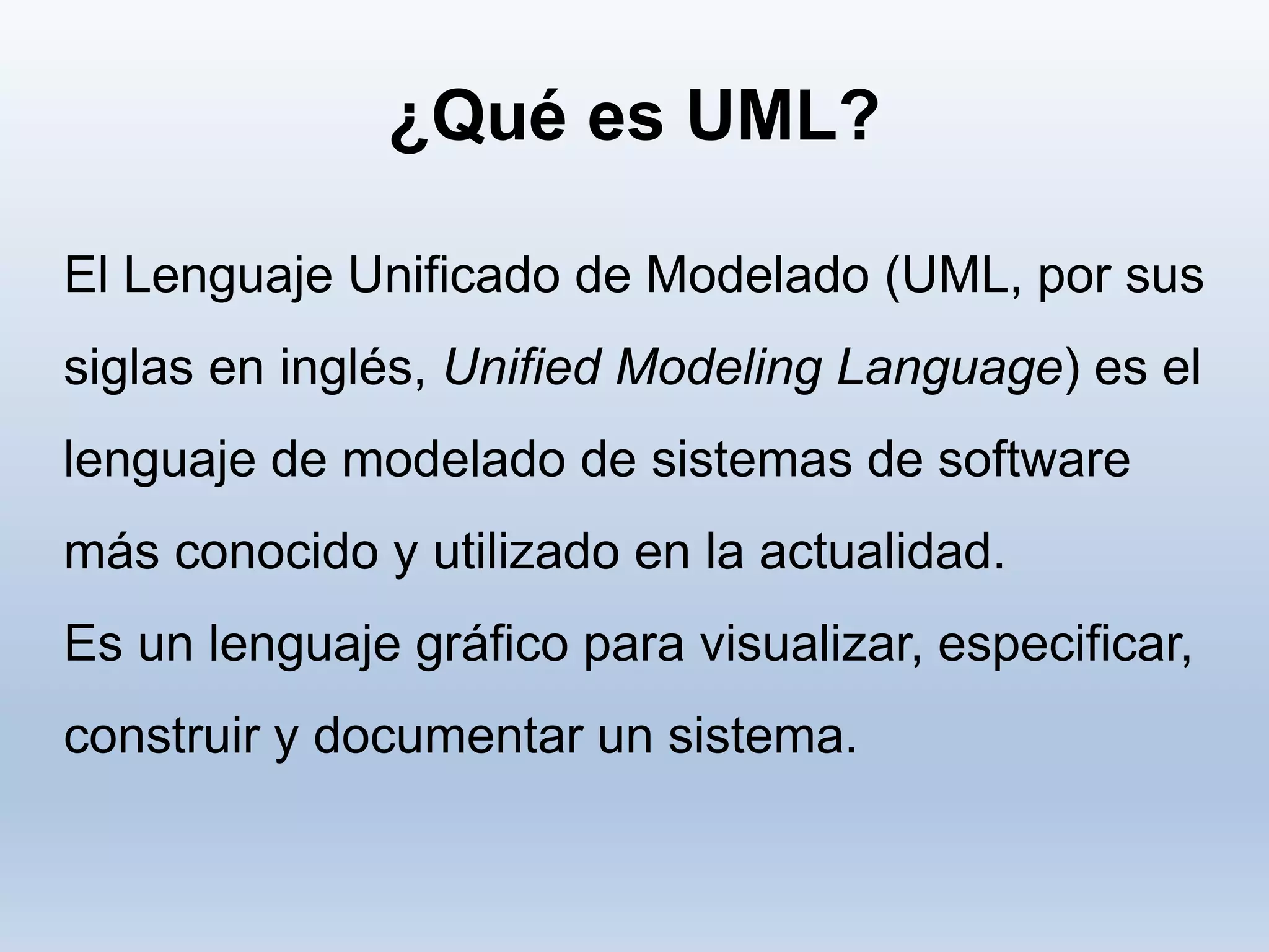 El Lenguaje Unificado de Modelado (UML, por sus
siglas en inglés, Unified Modeling Language) es el
lenguaje de modelado de sistemas de software
más conocido y utilizado en la actualidad.
Es un lenguaje gráfico para visualizar, especificar,
construir y documentar un sistema.
¿Qué es UML?
 