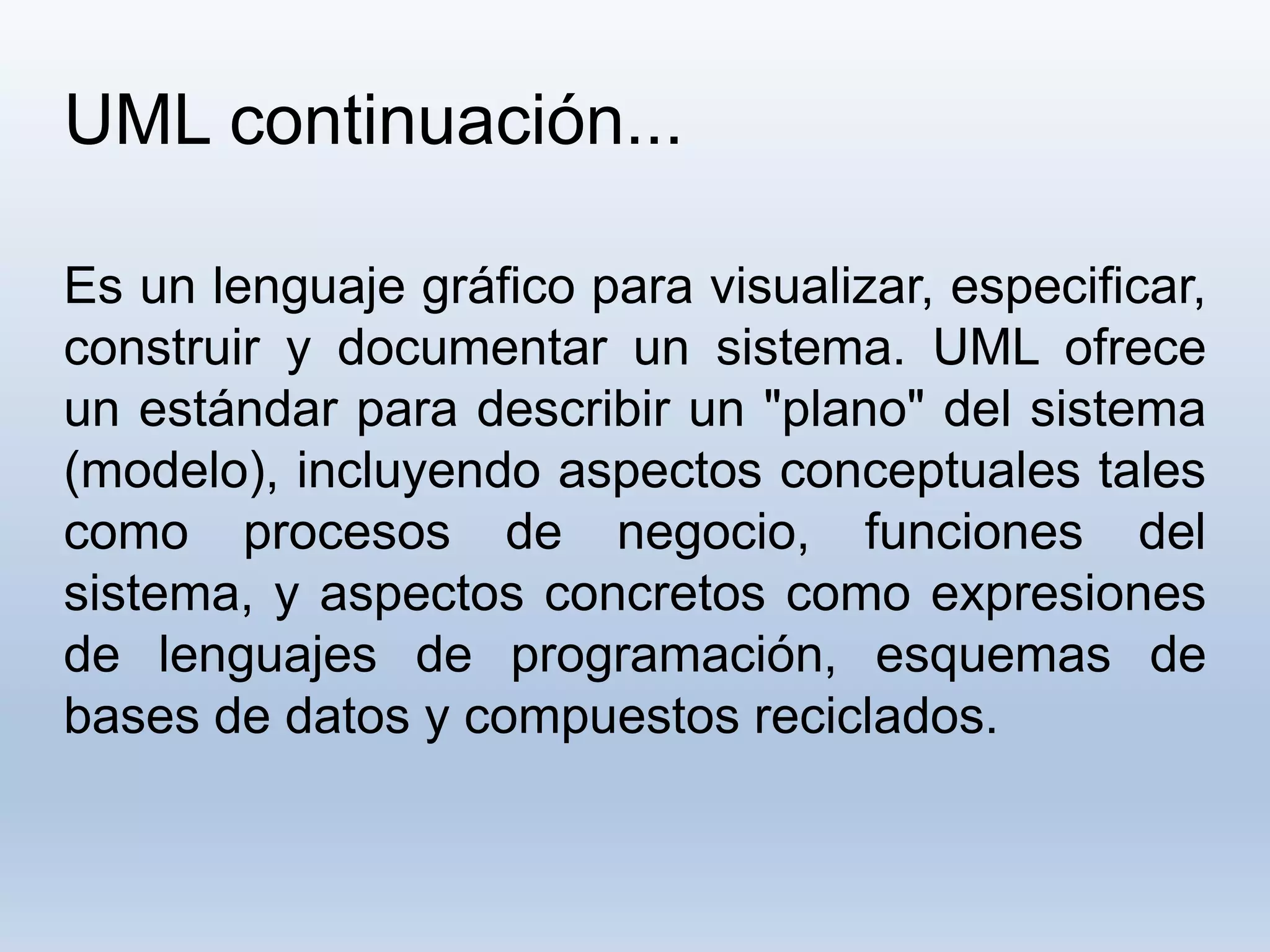 UML continuación...
Es un lenguaje gráfico para visualizar, especificar,
construir y documentar un sistema. UML ofrece
un estándar para describir un "plano" del sistema
(modelo), incluyendo aspectos conceptuales tales
como procesos de negocio, funciones del
sistema, y aspectos concretos como expresiones
de lenguajes de programación, esquemas de
bases de datos y compuestos reciclados.
 