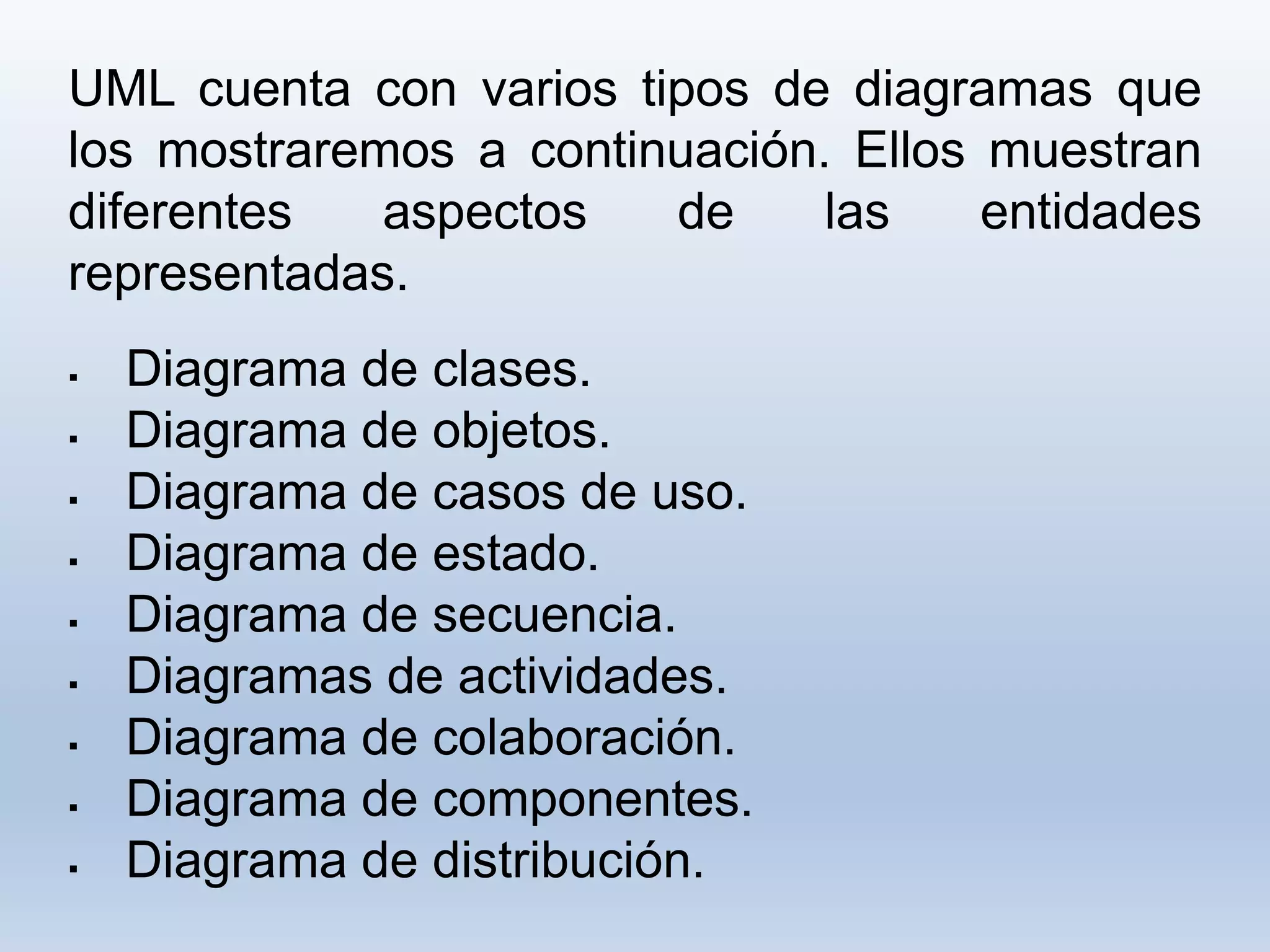 UML cuenta con varios tipos de diagramas que
los mostraremos a continuación. Ellos muestran
diferentes aspectos de las entidades
representadas.
 Diagrama de clases.
 Diagrama de objetos.
 Diagrama de casos de uso.
 Diagrama de estado.
 Diagrama de secuencia.
 Diagramas de actividades.
 Diagrama de colaboración.
 Diagrama de componentes.
 Diagrama de distribución.
 