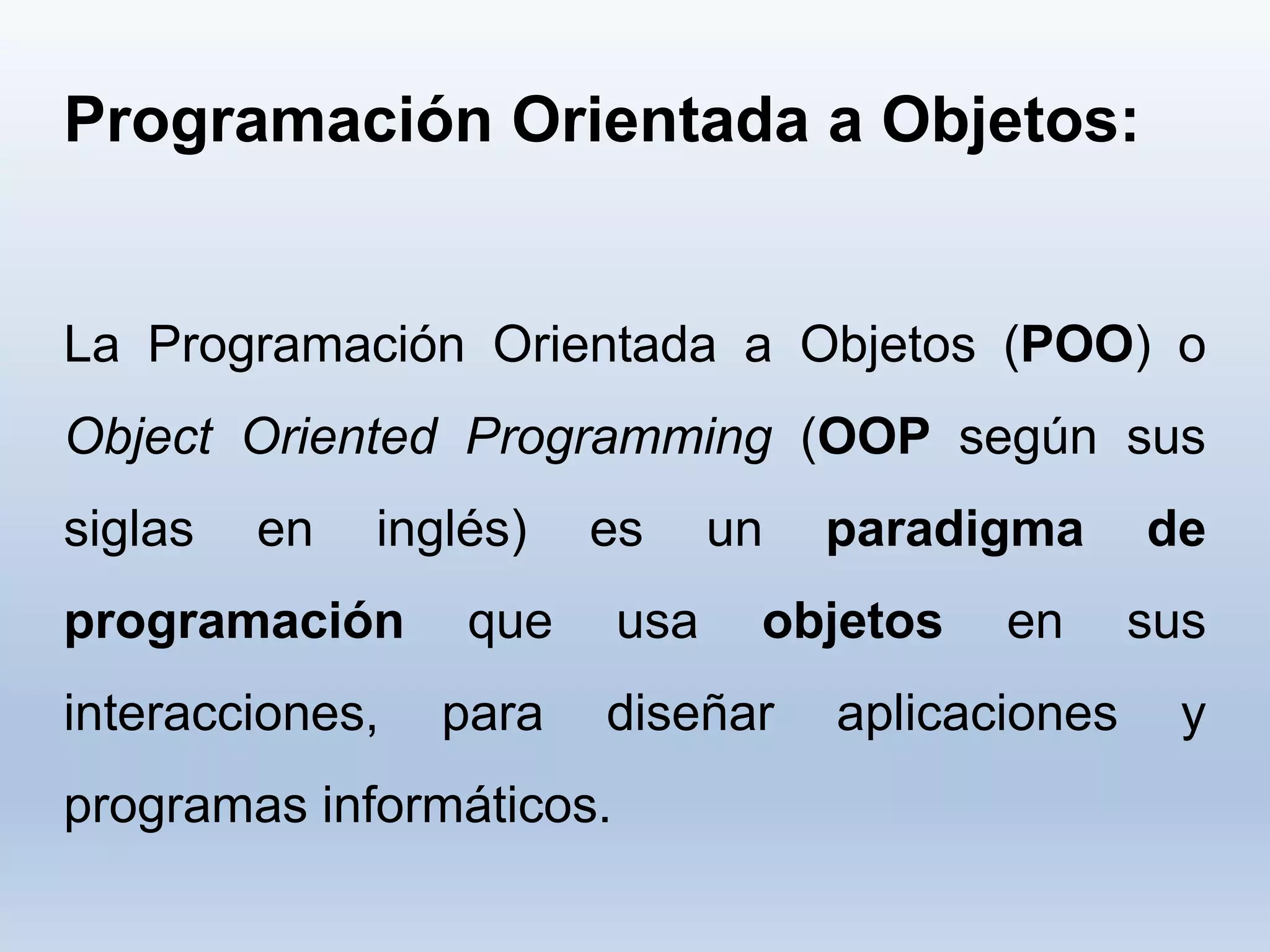 Programación Orientada a Objetos:
La Programación Orientada a Objetos (POO) o
Object Oriented Programming (OOP según sus
siglas en inglés) es un paradigma de
programación que usa objetos en sus
interacciones, para diseñar aplicaciones y
programas informáticos.
 