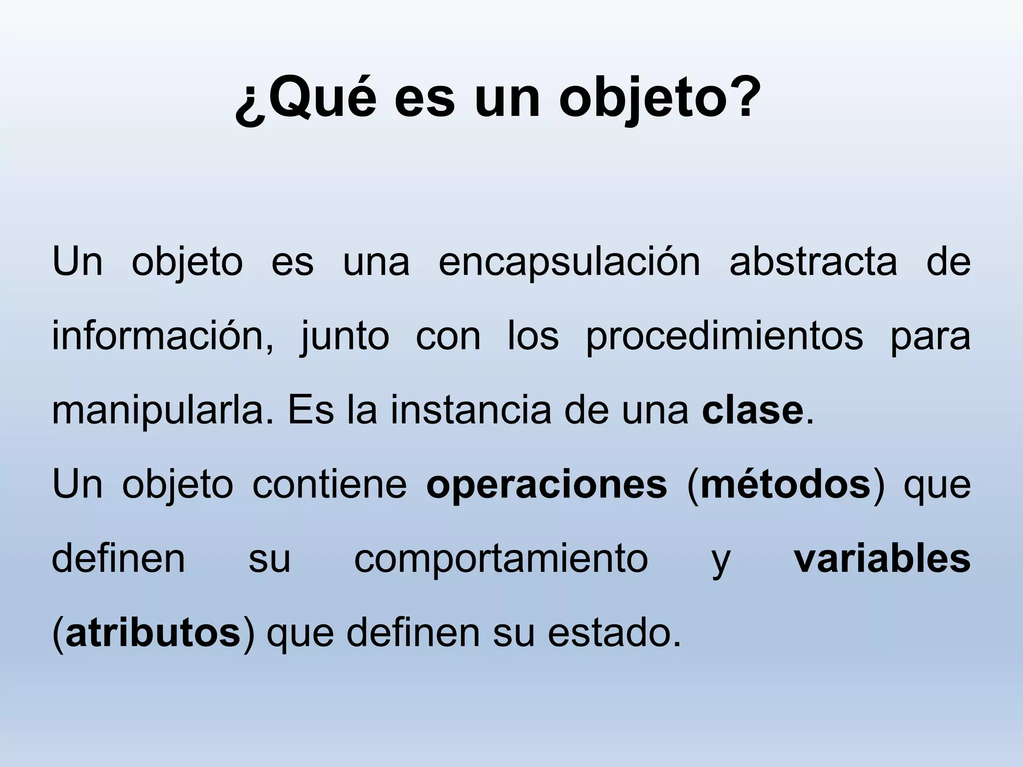¿Qué es un objeto?
Un objeto es una encapsulación abstracta de
información, junto con los procedimientos para
manipularla. Es la instancia de una clase.
Un objeto contiene operaciones (métodos) que
definen su comportamiento y variables
(atributos) que definen su estado.
 