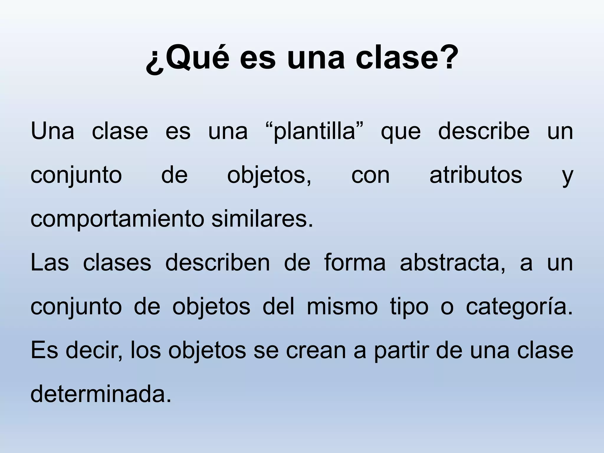 ¿Qué es una clase?
Una clase es una “plantilla” que describe un
conjunto de objetos, con atributos y
comportamiento similares.
Las clases describen de forma abstracta, a un
conjunto de objetos del mismo tipo o categoría.
Es decir, los objetos se crean a partir de una clase
determinada.
 