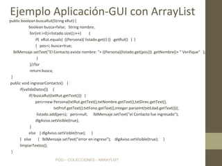 POO – COLECCIONES - ARRAYLIST
public boolean buscaRut(String xRut) {
boolean busca=false; String nombre;
for(int i=0;i<listado.size();i++) {
if( xRut.equals( ((Persona)( listado.get(i) )) .getRut() ) )
{ pos=i; busca=true;
lblMensaje.setText("El Contacto existe nombre: "+ ((Persona)(listado.get(pos))) .getNombre()+ " Verifique" );
}
}//for
return busca;
}
public void ingresarContacto() {
if(validaDatos()) {
if(!buscaRut(txtRut.getText())) {
pers=new Persona(txtRut.getText(),txtNombre.getText(),txtDirec.getText(),
txtProf.getText(),txtFono.getText(),Integer.parseInt(txtEdad.getText()));
listado.add(pers); pers=null; lblMensaje.setText("el Contacto fue ingresado");
dlgAviso.setVisible(true);
}
else { dlgAviso.setVisible(true); }
} else { lblMensaje.setText("error en ingreso"); dlgAviso.setVisible(true); }
limpiarTextos();
}
Ejemplo Aplicación-GUI con ArrayList
 