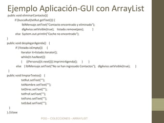POO – COLECCIONES - ARRAYLIST
public void eliminarContacto(){
if (buscaRut(txtRut.getText())) {
lblMensaje.setText("Contacto encontrado y eliminado");
dlgAviso.setVisible(true); listado.remove(pos); }
else System.out.println("Coche no encontrado");
}
public void desplegarAgenda() {
if (!listado.isEmpty()) {
Iterator it=listado.iterator();
while(it.hasNext())
{ ((Persona)(it.next())).ImprimirAgenda(); } }
else { lblMensaje.setText("No se han ingresado Contactos"); dlgAviso.setVisible(true); }
}
public void limpiarTextos() {
txtRut.setText("");
txtNombre.setText("");
txtDirec.setText("");
txtProf.setText("");
txtFono.setText("");
txtEdad.setText("");
}
} //clase
Ejemplo Aplicación-GUI con ArrayList
 