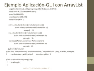 POO – COLECCIONES - ARRAYLIST
ve.getContentPane().add(panelprincipal,BorderLayout.CENTER);
ve.setTitle("ACCESO RESTRINGIDO");
ve.setSize(300,300);
ve.setLocation(200,100);
ve.setVisible( true );
entrar.addActionListener(new ActionListener(){
public void actionPerformed(ActionEvent e){
acceso(); }});
usu.addActionListener(new ActionListener(){
public void actionPerformed(ActionEvent e){
acceso(); }});
contra.addActionListener(new ActionListener(){
public void actionPerformed(ActionEvent e){
acceso(); }});
}//Cierre Constructor
public void addComponent(Container container,Component c,int x,int y,int width,int height)
{ c.setBounds(x,y,width,height); container.add(c); }
public static void main (String []args)
{ new Inicio();
}
Ejemplo Aplicación-GUI con ArrayList
 