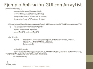 POO – COLECCIONES - ARRAYLIST
public void acceso() {
usuario=String.valueOf(usu.getText());
contrax=String.valueOf(contra.getText());
String usux="usuario";//hardcore de usuario
String conx="usuario";//hardcore de clave
if((usuario.equals(usux))&&(contrax.equals(conx)) &&((!usuario.equals(""))&&(!contrax.equals(""))))
{ i=0; //ingreso a la Interfaz de la Agenda
Agenda agenda=new Agenda();
usu.setText(""); contra.setText("");
}
else { i=i+1;
if (i==3) { JOptionPane.showMessageDialog(null,"Sistema se Cerrará!", "*Bye*",
JOptionPane.INFORMATION_MESSAGE);
System.exit(0);
}
getToolkit().beep();
JOptionPane.showMessageDialog(null,"USUARIO NO VALIDO n INTENTE DE NUEVO ("+i+")",
"*ATENCION*", JOptionPane.INFORMATION_MESSAGE);
usu.requestFocus();
}
}
}//clase inicio
Ejemplo Aplicación-GUI con ArrayList
 