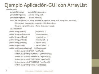 POO – COLECCIONES - ARRAYLIST
class Persona{
private String rut; private String nombre;
private String direc; private String prof;
private String fono; private int edad;
public Persona(String rut,String nombre,String direc,String prof,String fono, int edad) {
this.rut=rut; this.nombre = nombre; this.direc=direc;
this.prof = prof; this.fono = fono; this.edad = edad;
} //Accesadores
public String getRut() { return rut; }
public String getNombre() { return nombre; }
public String getDirec() { return direc; }
public String getProf() { return prof; }
public String getFono() { return fono; }
public int getEdad() { return edad; }
public void ImprimirAgenda() { //Customized
System.out.println("RUT: "+getRut());
System.out.println("NOMBRE: "+getNombre());
System.out.println("DIRECCION: "+getDirec());
System.out.println("PROFESION: "+getProf());
System.out.println("TELEFONO: "+getFono());
System.out.println("EDAD: "+getEdad());
}
}
Ejemplo Aplicación-GUI con ArrayList
 