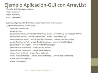 POO – COLECCIONES - ARRAYLIST
//Interfaz de la Agenda de contactos
import java.awt.*;
import java.util.*;
import javax.swing.*;
public class Agenda extends WindowAdapter implements ActionListener
{ //generar colecciones con ArrayList
private ArrayList listado;
private int pos;
private Label lblRut; private Label lblNombre; private Label lblDirec; private Label lblProf;
private Label lblFono; private Label lblEdad; private Label lblMensaje;
private TextField txtRut; private TextField txtNombre; private TextField txtDirec;
private TextField txtProf; private TextField txtFono; private TextField txtEdad;
private Button btnAceptar; private Button btnDesplegar;
private Button btnEliminar; private Button btnSalir;
private Frame frmAgenda; private Dialog dlgAviso;
private Panel frmPanel; private Panel dlgPanel;
private JRadioButton rb1; private JRadioButton rb2; private JRadioButton rb3;
private ButtonGroup grupo;
private Persona pers;
Ejemplo Aplicación-GUI con ArrayList
 