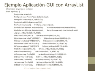 POO – COLECCIONES - ARRAYLIST
//Interfaz de la Agenda de contactos
public Agenda() {
listado=new ArrayList();
frmAgenda=new Frame("Lista de Contactos");
frmAgenda.setBounds(10,10,400,300);
frmAgenda.addWindowListener(this);
frmPanel=new Panel(); frmPanel.setLayout(null);
JRadioButton rb1=new JRadioButton(); JRadioButton rb2=new JRadioButton();
JRadioButton rb3=new JRadioButton(); ButtonGroup grupo= new ButtonGroup();
//grupo.setBounds(120,240,80,20);
lblRut=new Label("RUT"); lblRut.setBounds(30,30,80,20);
lblNombre=new Label("NOMBRE"); lblNombre.setBounds(30,60,80,20);
lblDirec=new Label("DIRECCION"); lblDirec.setBounds(30,90,80,20);
lblProf=new Label("PROFESION"); lblProf.setBounds(30,120,80,20);
lblFono=new Label("TELEFONO"); lblFono.setBounds(30,150,80,20);
lblEdad=new Label("EDAD"); lblEdad.setBounds(30,180,80,20);
txtRut=new TextField(); txtRut.setBounds(120,30,80,20);
txtNombre=new TextField(); txtNombre.setBounds(120,60,80,20);
txtDirec=new TextField(); txtDirec.setBounds(120,90,80,20);
txtProf=new TextField(); txtProf.setBounds(120,120,80,20);
txtFono=new TextField(); txtFono.setBounds(120,150,80,20);
txtEdad=new TextField(); txtEdad.setBounds(120,180,80,20);
Ejemplo Aplicación-GUI con ArrayList
 