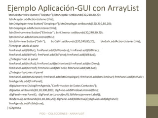 POO – COLECCIONES - ARRAYLIST
btnAceptar=new Button("Aceptar"); btnAceptar.setBounds(30,210,80,20);
btnAceptar.addActionListener(this);
btnDesplegar=new Button("Desplegar"); btnDesplegar.setBounds(120,210,80,20);
btnDesplegar.addActionListener(this);
btnEliminar=new Button("Eliminar"); btnEliminar.setBounds(30,240,80,20);
btnEliminar.addActionListener(this);
btnSalir=new Button("Salir"); btnSalir.setBounds(120,240,80,20); btnSalir.addActionListener(this);
//integrar labels al pane
frmPanel.add(lblRut); frmPanel.add(lblNombre); frmPanel.add(lblDirec);
frmPanel.add(lblProf); frmPanel.add(lblFono); frmPanel.add(lblEdad);
//integrar text al panel
frmPanel.add(txtRut); frmPanel.add(txtNombre);frmPanel.add(txtDirec);
frmPanel.add(txtProf); frmPanel.add(txtFono); frmPanel.add(txtEdad);
//integrar botones al panel
frmPanel.add(btnAceptar); frmPanel.add(btnDesplegar); frmPanel.add(btnEliminar); frmPanel.add(btnSalir);
frmAgenda.add(frmPanel);
dlgAviso=new Dialog(frmAgenda,"Confirmacion de Datos Contactos");
dlgAviso.setBounds(10,10,300,100); dlgAviso.addWindowListener(this);
dlgPanel=new Panel(); dlgPanel.setLayout(null); lblMensaje=new Label();
lblMensaje.setBounds(10,10,300,20); dlgPanel.add(lblMensaje);dlgAviso.add(dlgPanel);
frmAgenda.setVisible(true);
} //Agenda
Ejemplo Aplicación-GUI con ArrayList
 